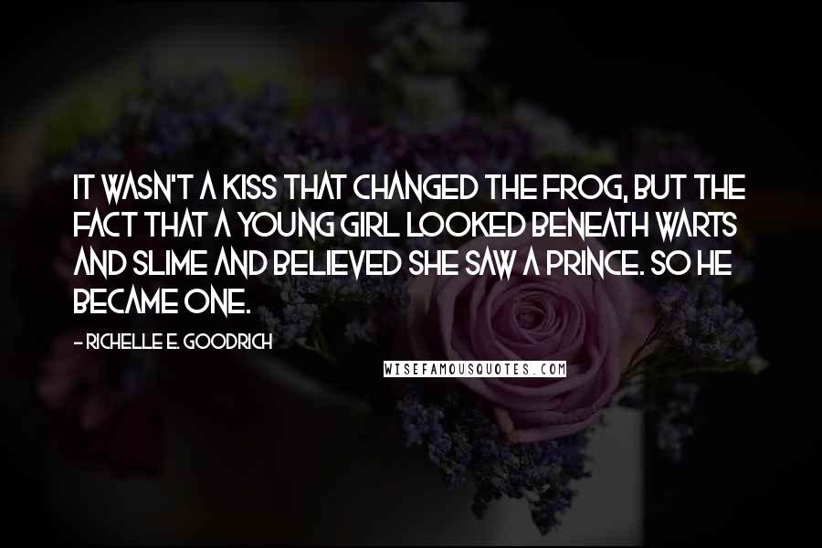 Richelle E. Goodrich Quotes: It wasn't a kiss that changed the frog, but the fact that a young girl looked beneath warts and slime and believed she saw a prince. So he became one.