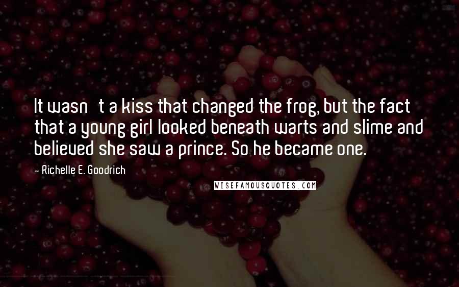 Richelle E. Goodrich Quotes: It wasn't a kiss that changed the frog, but the fact that a young girl looked beneath warts and slime and believed she saw a prince. So he became one.