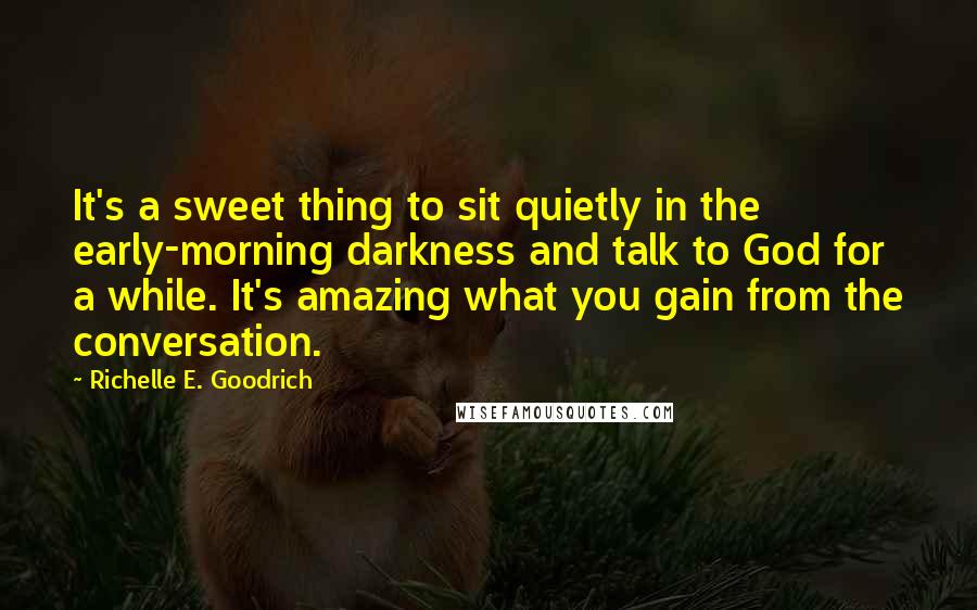 Richelle E. Goodrich Quotes: It's a sweet thing to sit quietly in the early-morning darkness and talk to God for a while. It's amazing what you gain from the conversation.