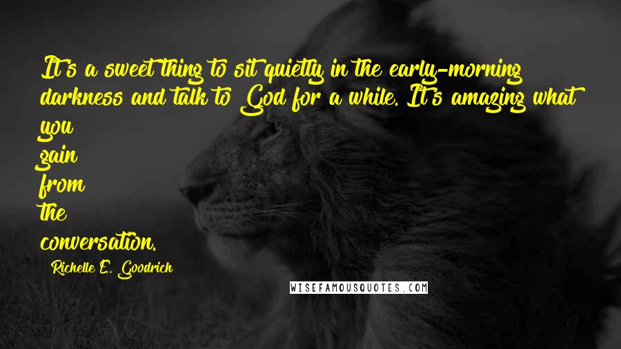 Richelle E. Goodrich Quotes: It's a sweet thing to sit quietly in the early-morning darkness and talk to God for a while. It's amazing what you gain from the conversation.