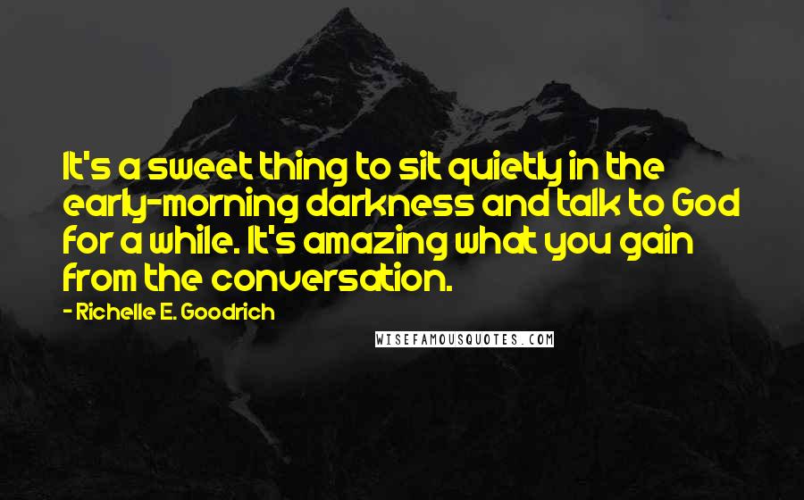 Richelle E. Goodrich Quotes: It's a sweet thing to sit quietly in the early-morning darkness and talk to God for a while. It's amazing what you gain from the conversation.