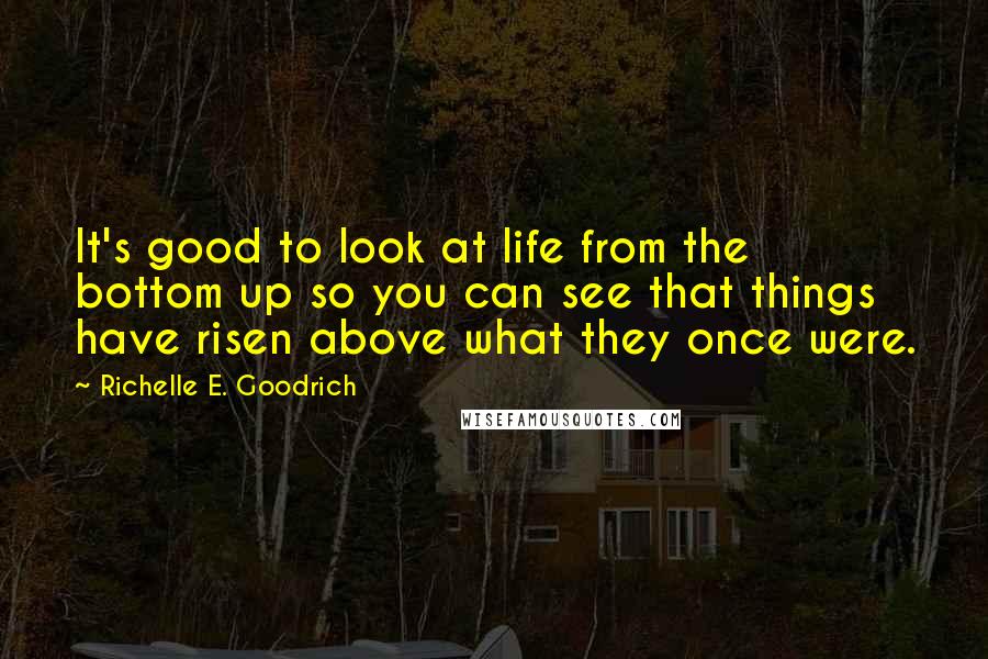 Richelle E. Goodrich Quotes: It's good to look at life from the bottom up so you can see that things have risen above what they once were.