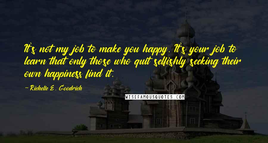 Richelle E. Goodrich Quotes: It's not my job to make you happy. It's your job to learn that only those who quit selfishly seeking their own happiness find it.