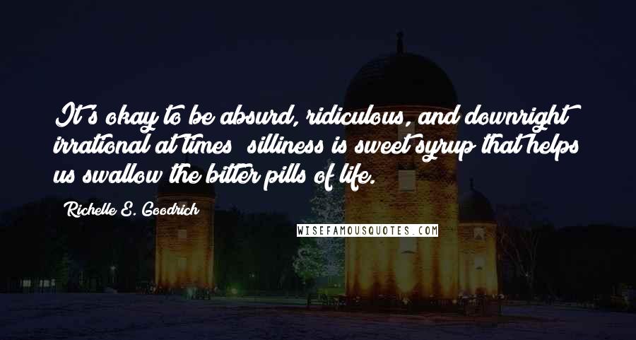 Richelle E. Goodrich Quotes: It's okay to be absurd, ridiculous, and downright irrational at times; silliness is sweet syrup that helps us swallow the bitter pills of life.