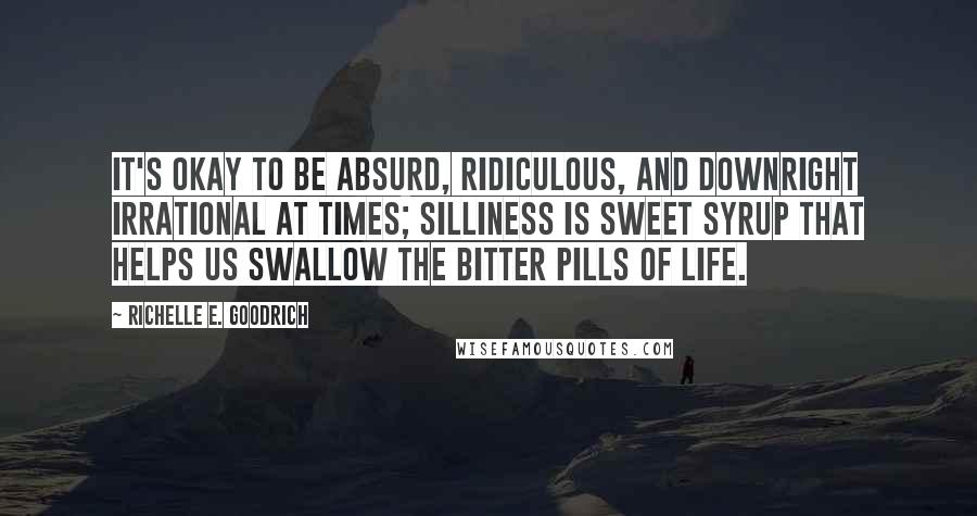 Richelle E. Goodrich Quotes: It's okay to be absurd, ridiculous, and downright irrational at times; silliness is sweet syrup that helps us swallow the bitter pills of life.