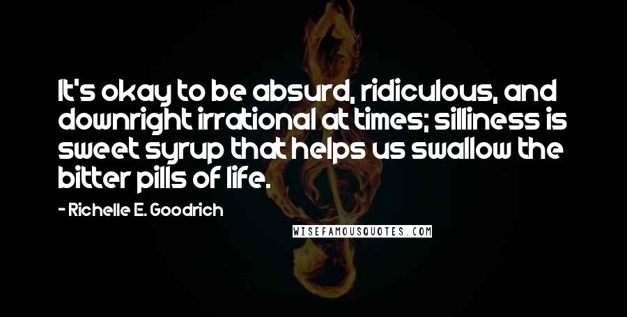 Richelle E. Goodrich Quotes: It's okay to be absurd, ridiculous, and downright irrational at times; silliness is sweet syrup that helps us swallow the bitter pills of life.