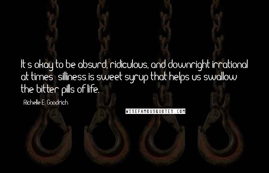 Richelle E. Goodrich Quotes: It's okay to be absurd, ridiculous, and downright irrational at times; silliness is sweet syrup that helps us swallow the bitter pills of life.