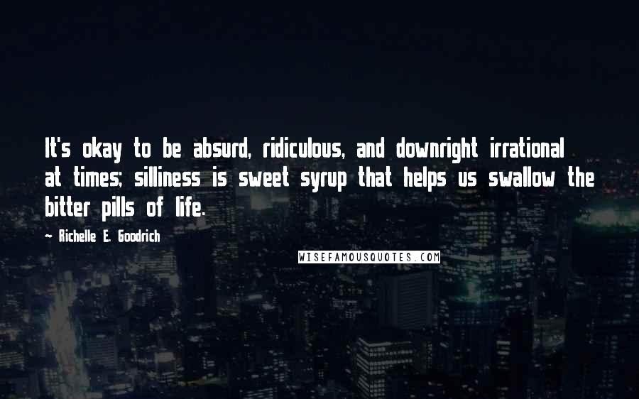 Richelle E. Goodrich Quotes: It's okay to be absurd, ridiculous, and downright irrational at times; silliness is sweet syrup that helps us swallow the bitter pills of life.