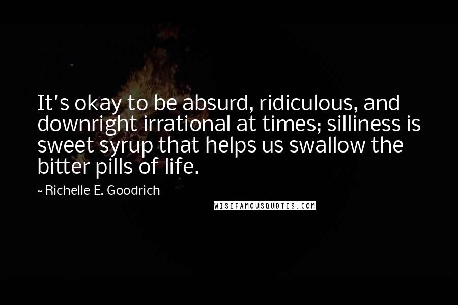 Richelle E. Goodrich Quotes: It's okay to be absurd, ridiculous, and downright irrational at times; silliness is sweet syrup that helps us swallow the bitter pills of life.