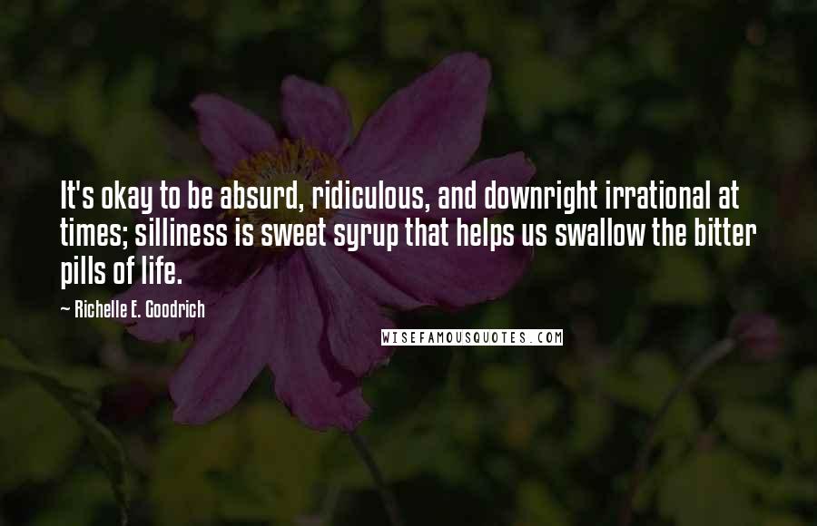 Richelle E. Goodrich Quotes: It's okay to be absurd, ridiculous, and downright irrational at times; silliness is sweet syrup that helps us swallow the bitter pills of life.
