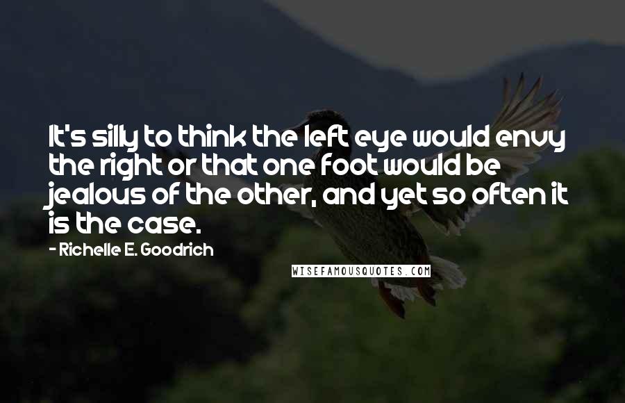 Richelle E. Goodrich Quotes: It's silly to think the left eye would envy the right or that one foot would be jealous of the other, and yet so often it is the case.