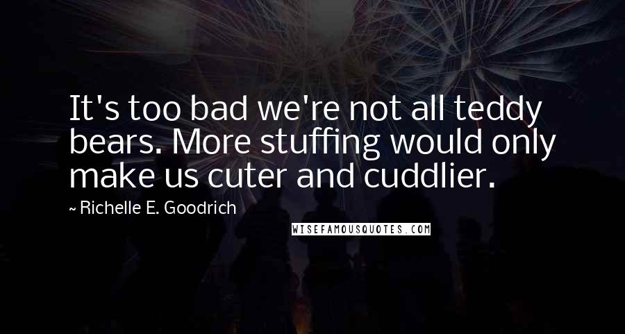 Richelle E. Goodrich Quotes: It's too bad we're not all teddy bears. More stuffing would only make us cuter and cuddlier.