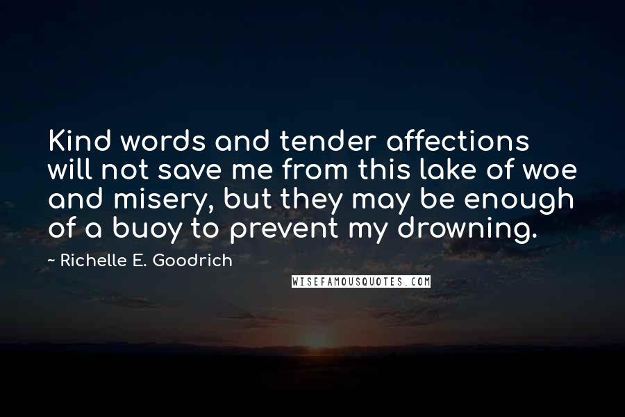 Richelle E. Goodrich Quotes: Kind words and tender affections will not save me from this lake of woe and misery, but they may be enough of a buoy to prevent my drowning.