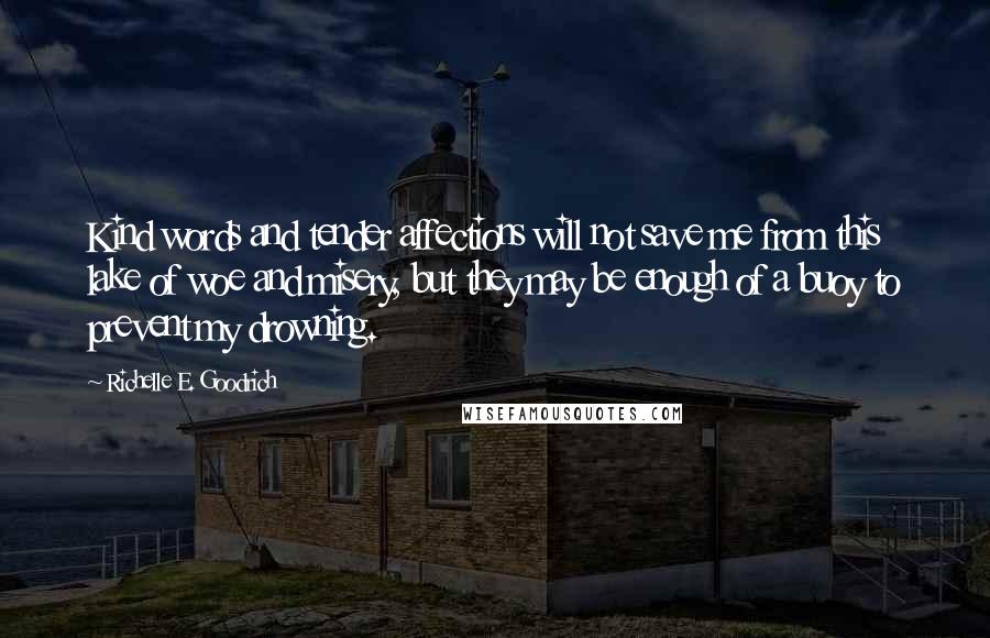 Richelle E. Goodrich Quotes: Kind words and tender affections will not save me from this lake of woe and misery, but they may be enough of a buoy to prevent my drowning.