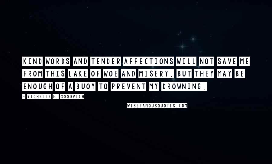 Richelle E. Goodrich Quotes: Kind words and tender affections will not save me from this lake of woe and misery, but they may be enough of a buoy to prevent my drowning.