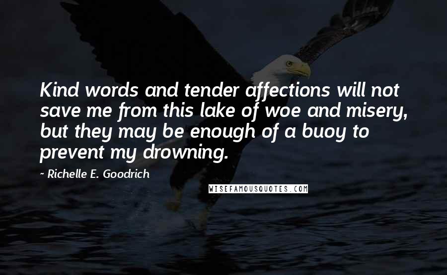 Richelle E. Goodrich Quotes: Kind words and tender affections will not save me from this lake of woe and misery, but they may be enough of a buoy to prevent my drowning.