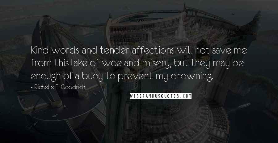 Richelle E. Goodrich Quotes: Kind words and tender affections will not save me from this lake of woe and misery, but they may be enough of a buoy to prevent my drowning.