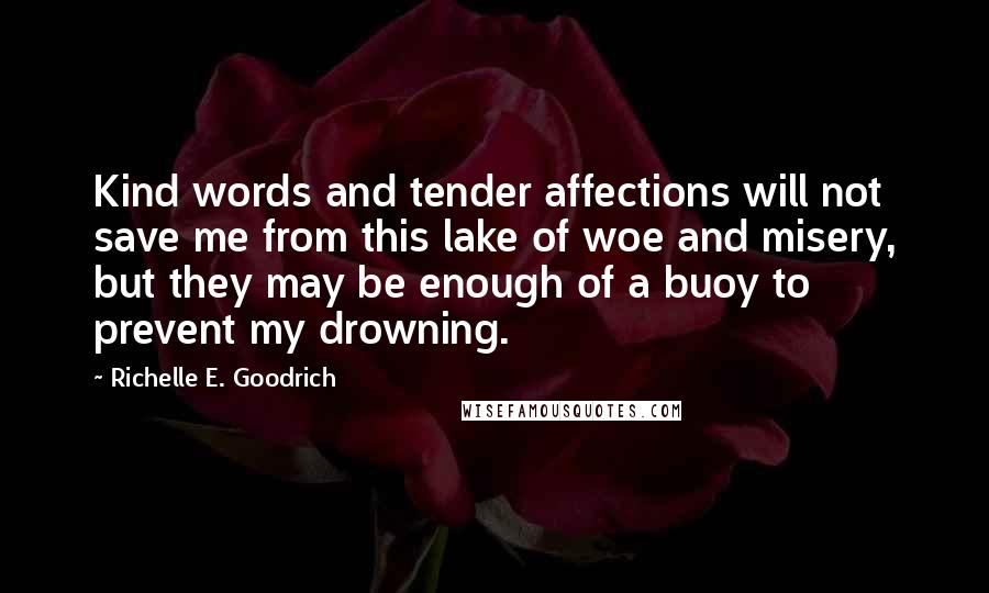 Richelle E. Goodrich Quotes: Kind words and tender affections will not save me from this lake of woe and misery, but they may be enough of a buoy to prevent my drowning.