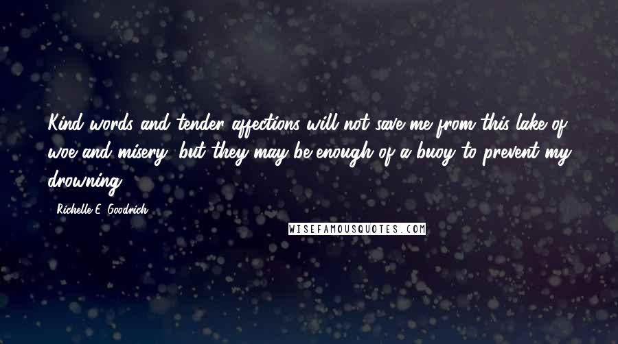 Richelle E. Goodrich Quotes: Kind words and tender affections will not save me from this lake of woe and misery, but they may be enough of a buoy to prevent my drowning.