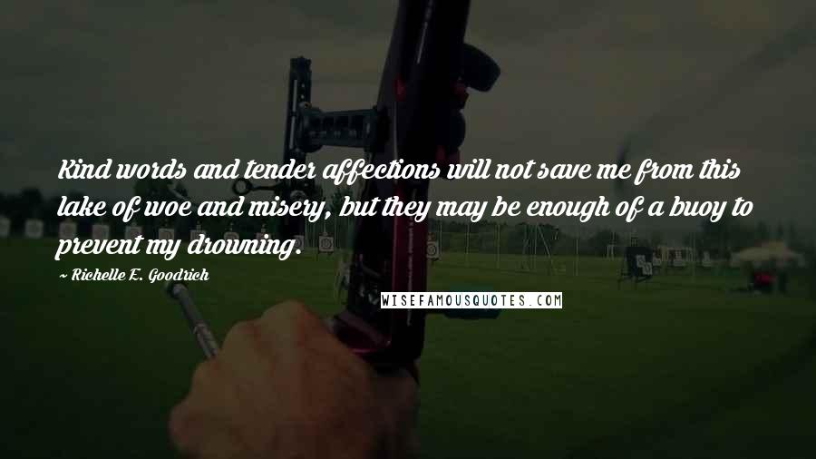 Richelle E. Goodrich Quotes: Kind words and tender affections will not save me from this lake of woe and misery, but they may be enough of a buoy to prevent my drowning.