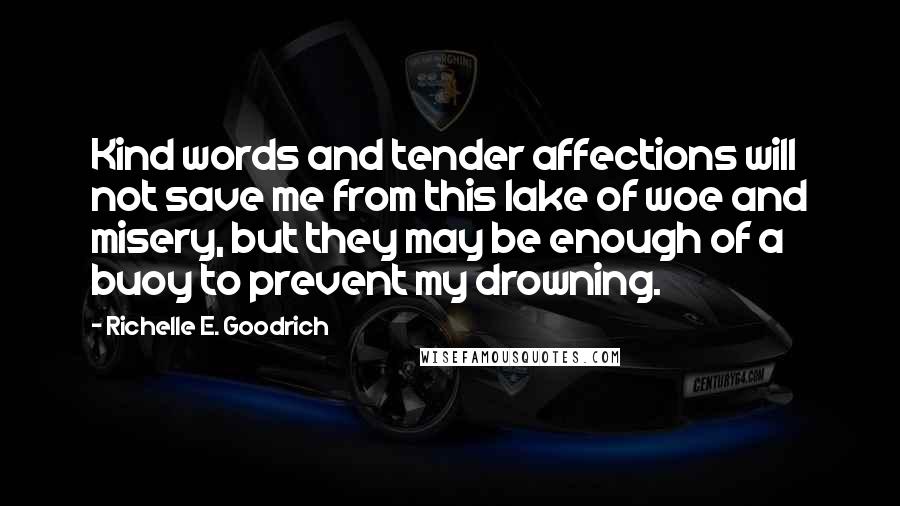 Richelle E. Goodrich Quotes: Kind words and tender affections will not save me from this lake of woe and misery, but they may be enough of a buoy to prevent my drowning.