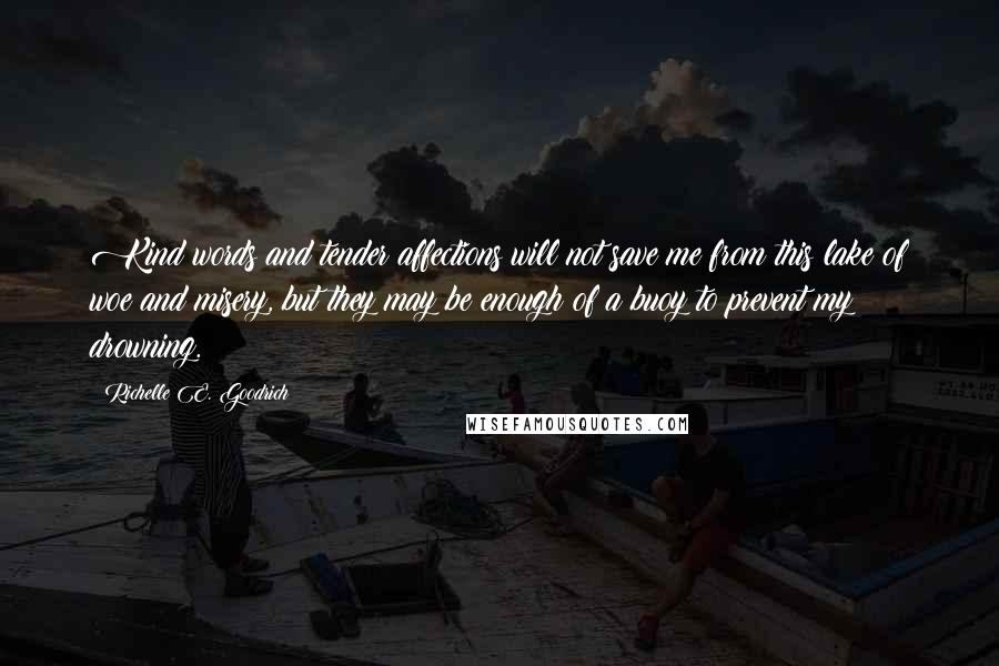 Richelle E. Goodrich Quotes: Kind words and tender affections will not save me from this lake of woe and misery, but they may be enough of a buoy to prevent my drowning.