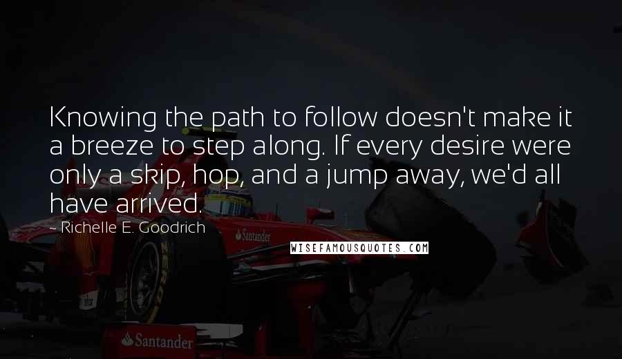 Richelle E. Goodrich Quotes: Knowing the path to follow doesn't make it a breeze to step along. If every desire were only a skip, hop, and a jump away, we'd all have arrived.