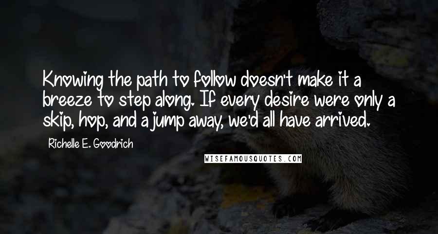 Richelle E. Goodrich Quotes: Knowing the path to follow doesn't make it a breeze to step along. If every desire were only a skip, hop, and a jump away, we'd all have arrived.