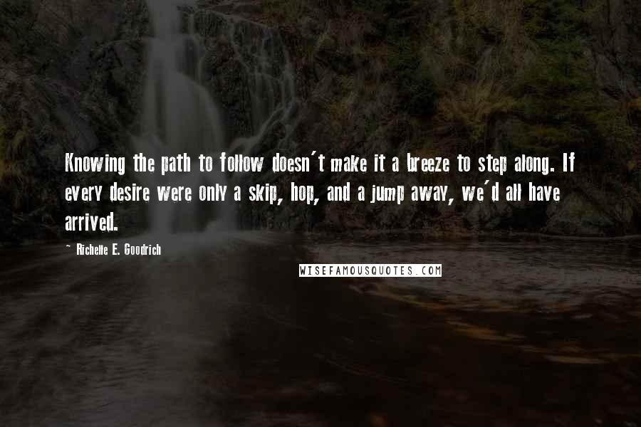 Richelle E. Goodrich Quotes: Knowing the path to follow doesn't make it a breeze to step along. If every desire were only a skip, hop, and a jump away, we'd all have arrived.