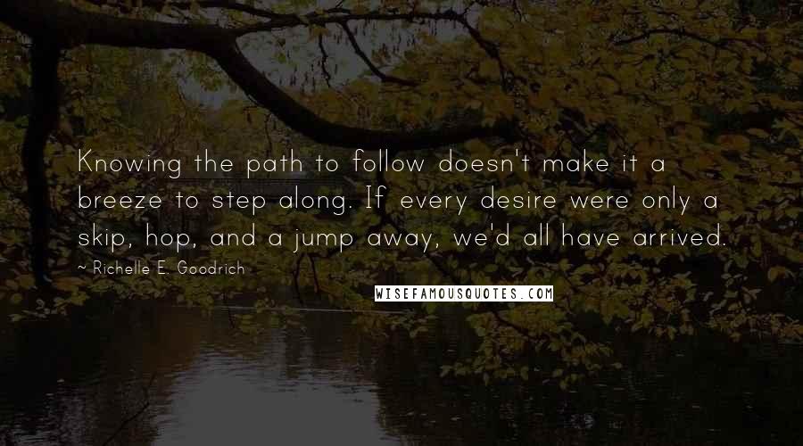 Richelle E. Goodrich Quotes: Knowing the path to follow doesn't make it a breeze to step along. If every desire were only a skip, hop, and a jump away, we'd all have arrived.