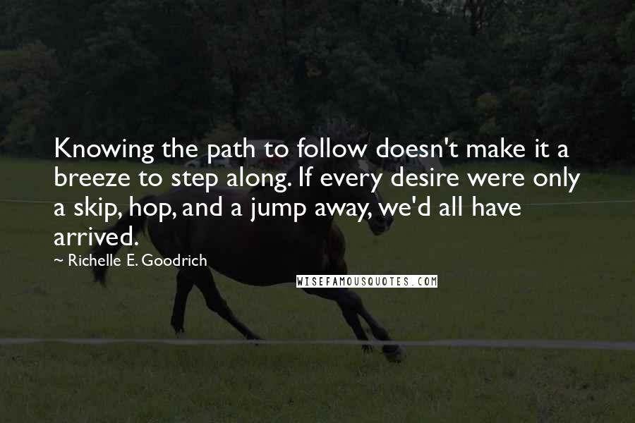 Richelle E. Goodrich Quotes: Knowing the path to follow doesn't make it a breeze to step along. If every desire were only a skip, hop, and a jump away, we'd all have arrived.