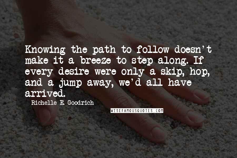 Richelle E. Goodrich Quotes: Knowing the path to follow doesn't make it a breeze to step along. If every desire were only a skip, hop, and a jump away, we'd all have arrived.