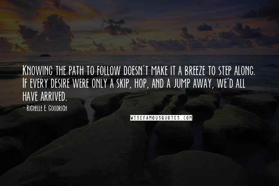 Richelle E. Goodrich Quotes: Knowing the path to follow doesn't make it a breeze to step along. If every desire were only a skip, hop, and a jump away, we'd all have arrived.