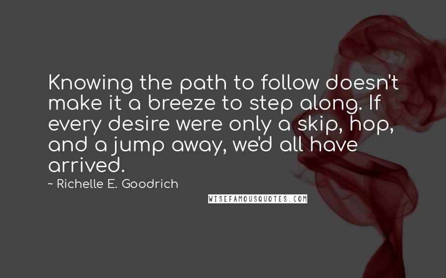 Richelle E. Goodrich Quotes: Knowing the path to follow doesn't make it a breeze to step along. If every desire were only a skip, hop, and a jump away, we'd all have arrived.