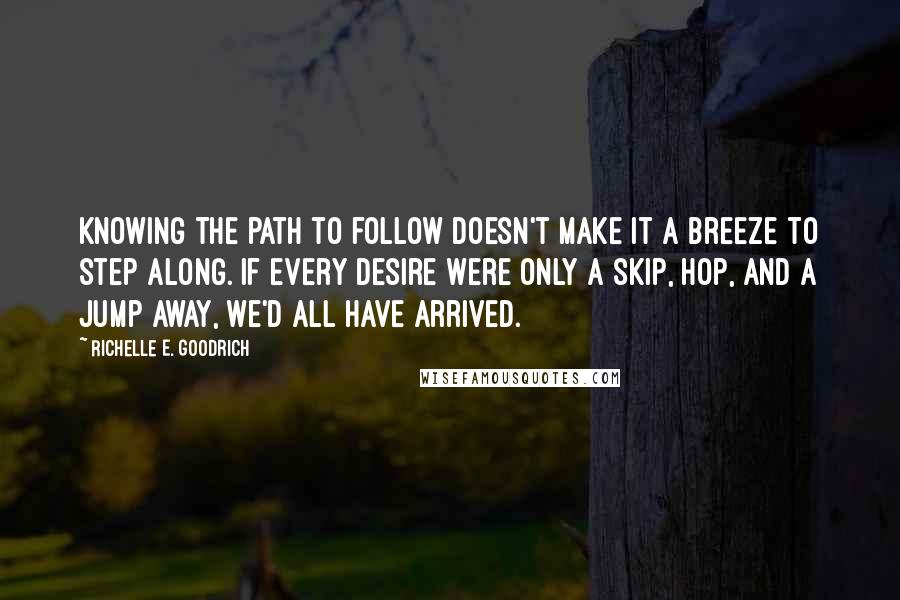 Richelle E. Goodrich Quotes: Knowing the path to follow doesn't make it a breeze to step along. If every desire were only a skip, hop, and a jump away, we'd all have arrived.