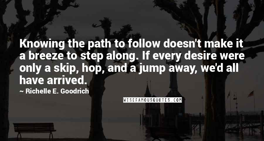 Richelle E. Goodrich Quotes: Knowing the path to follow doesn't make it a breeze to step along. If every desire were only a skip, hop, and a jump away, we'd all have arrived.