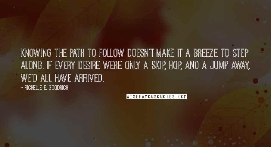 Richelle E. Goodrich Quotes: Knowing the path to follow doesn't make it a breeze to step along. If every desire were only a skip, hop, and a jump away, we'd all have arrived.