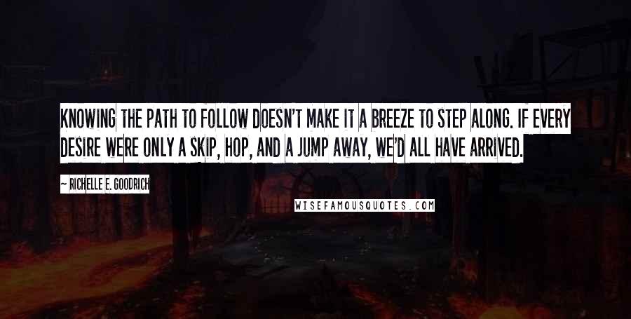 Richelle E. Goodrich Quotes: Knowing the path to follow doesn't make it a breeze to step along. If every desire were only a skip, hop, and a jump away, we'd all have arrived.