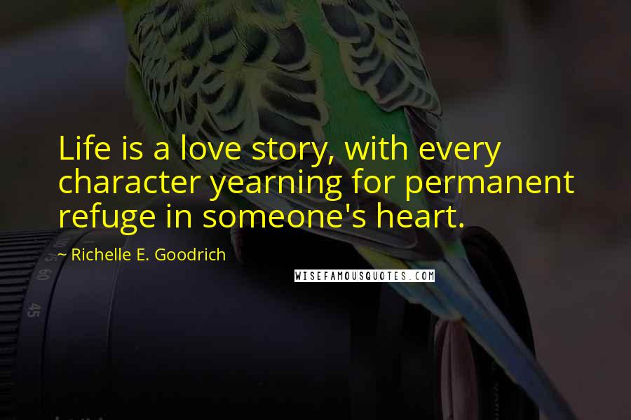 Richelle E. Goodrich Quotes: Life is a love story, with every character yearning for permanent refuge in someone's heart.