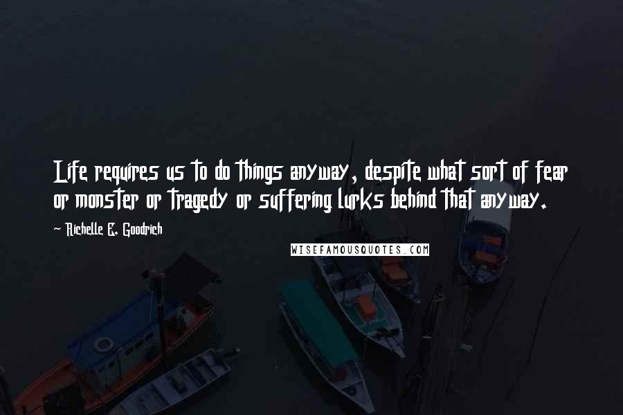 Richelle E. Goodrich Quotes: Life requires us to do things anyway, despite what sort of fear or monster or tragedy or suffering lurks behind that anyway.