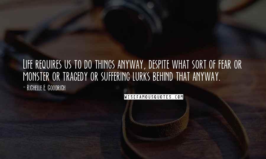 Richelle E. Goodrich Quotes: Life requires us to do things anyway, despite what sort of fear or monster or tragedy or suffering lurks behind that anyway.