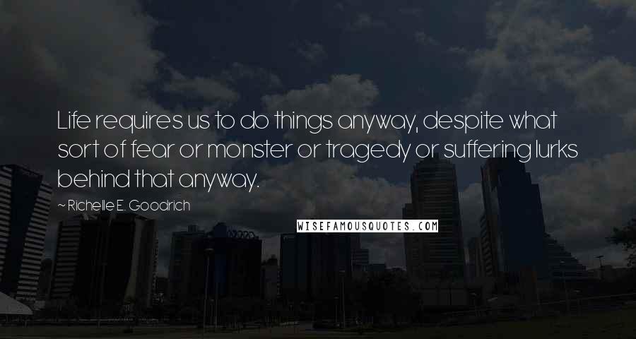 Richelle E. Goodrich Quotes: Life requires us to do things anyway, despite what sort of fear or monster or tragedy or suffering lurks behind that anyway.