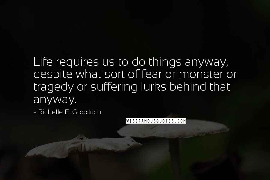 Richelle E. Goodrich Quotes: Life requires us to do things anyway, despite what sort of fear or monster or tragedy or suffering lurks behind that anyway.