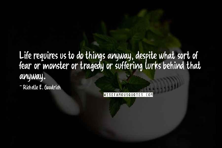 Richelle E. Goodrich Quotes: Life requires us to do things anyway, despite what sort of fear or monster or tragedy or suffering lurks behind that anyway.