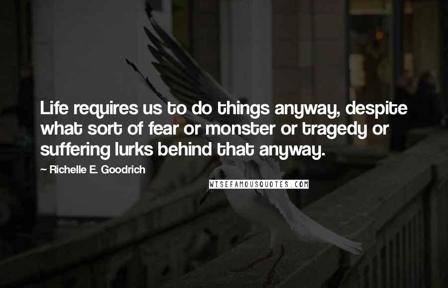 Richelle E. Goodrich Quotes: Life requires us to do things anyway, despite what sort of fear or monster or tragedy or suffering lurks behind that anyway.