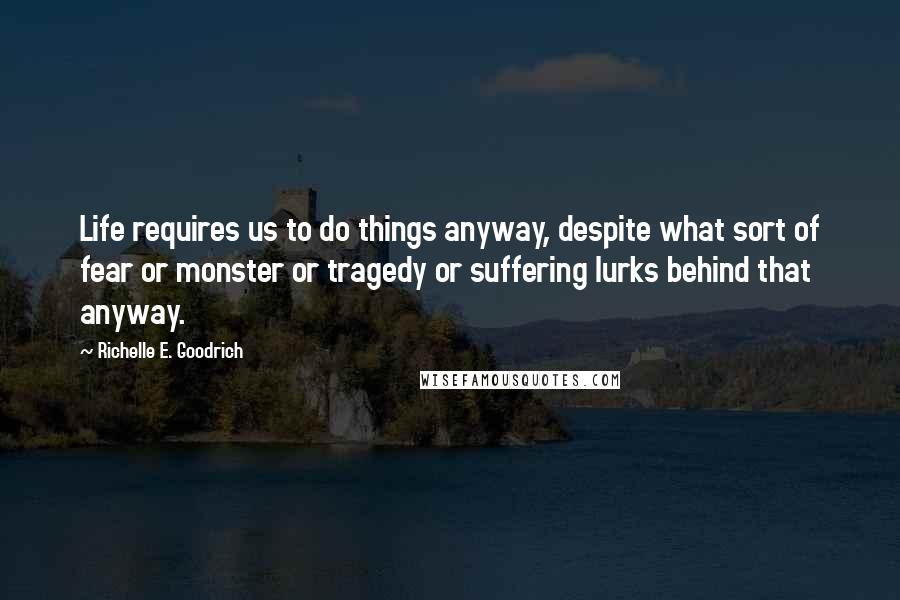 Richelle E. Goodrich Quotes: Life requires us to do things anyway, despite what sort of fear or monster or tragedy or suffering lurks behind that anyway.