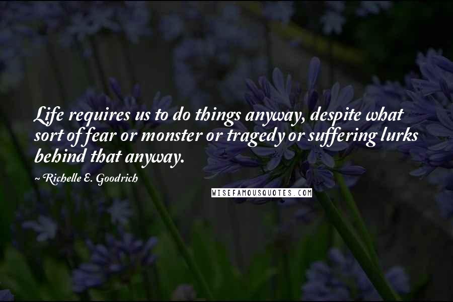 Richelle E. Goodrich Quotes: Life requires us to do things anyway, despite what sort of fear or monster or tragedy or suffering lurks behind that anyway.