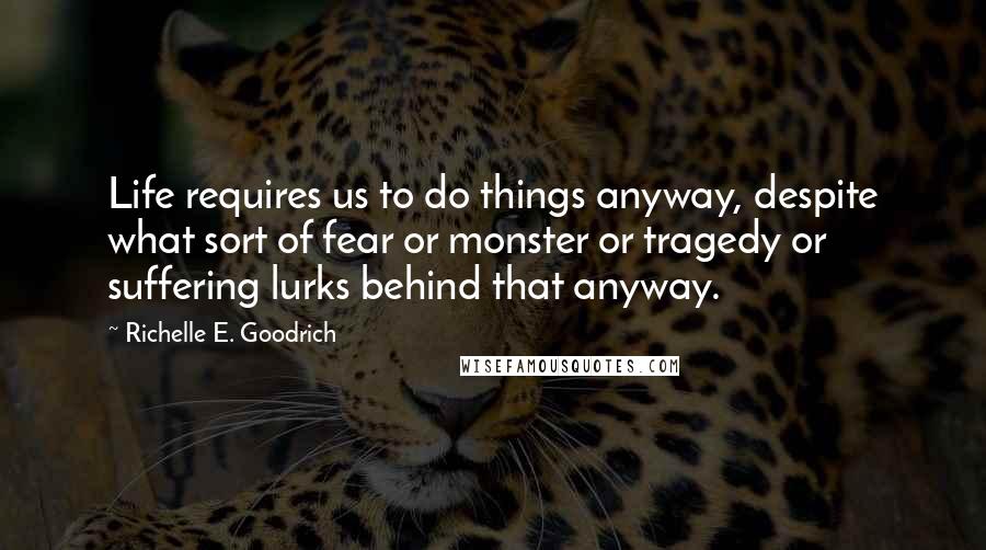 Richelle E. Goodrich Quotes: Life requires us to do things anyway, despite what sort of fear or monster or tragedy or suffering lurks behind that anyway.