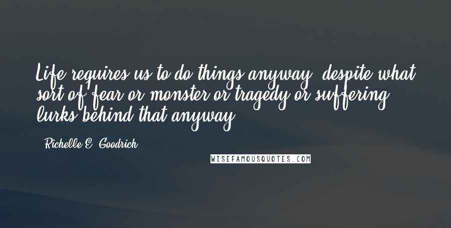 Richelle E. Goodrich Quotes: Life requires us to do things anyway, despite what sort of fear or monster or tragedy or suffering lurks behind that anyway.