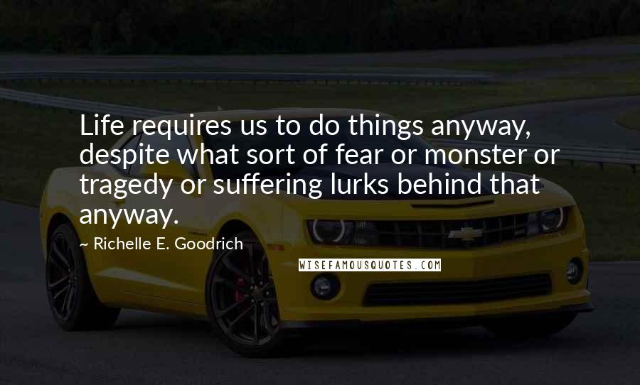 Richelle E. Goodrich Quotes: Life requires us to do things anyway, despite what sort of fear or monster or tragedy or suffering lurks behind that anyway.